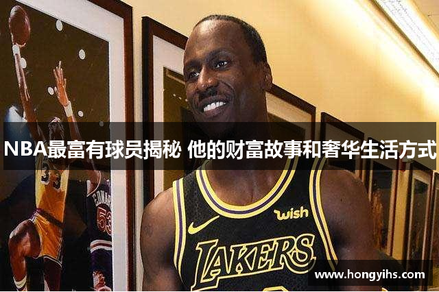 NBA最富有球员揭秘 他的财富故事和奢华生活方式